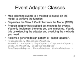 Poelman & Associates, Inc. (c) 2003
45
Event Adapter Classes
• Map incoming events to a method to invoke on the
model to achieve the function.
• Separates the View & Controller from the Model (MVC)
• Prebuilt adapter has stubbed out methods for events.
You only implement the ones you are interested. You do
this by extending the adapter and overiding the methods
you need.
• Follows a general design pattern of called “adapter”.
• MouseAdapter, MouseInputAdapter,
MouseMotionAdapter, KeyAdapter, ComponentAdapter,
ContainerAdapter, DragSourceAdapter,
DropTargetAdapter, FocusAdapter, WindowAdapter, …
 