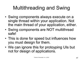 Poelman & Associates, Inc. (c) 2003
47
Multithreading and Swing
• Swing components always execute on a
single thread within your application. Not
the main thread of your application, either.
• Swing components are NOT multithread
safe!
• This is done for speed but influences how
you must design for them.
• We can ignore this for protoyping UIs but
not for design of applications.
 