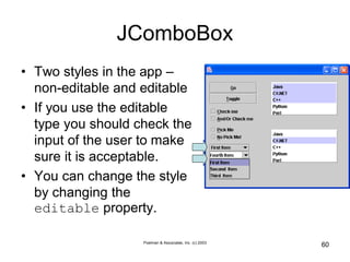 Poelman & Associates, Inc. (c) 2003
60
JComboBox
• Two styles in the app –
non-editable and editable
• If you use the editable
type you should check the
input of the user to make
sure it is acceptable.
• You can change the style
by changing the
editable property.
 