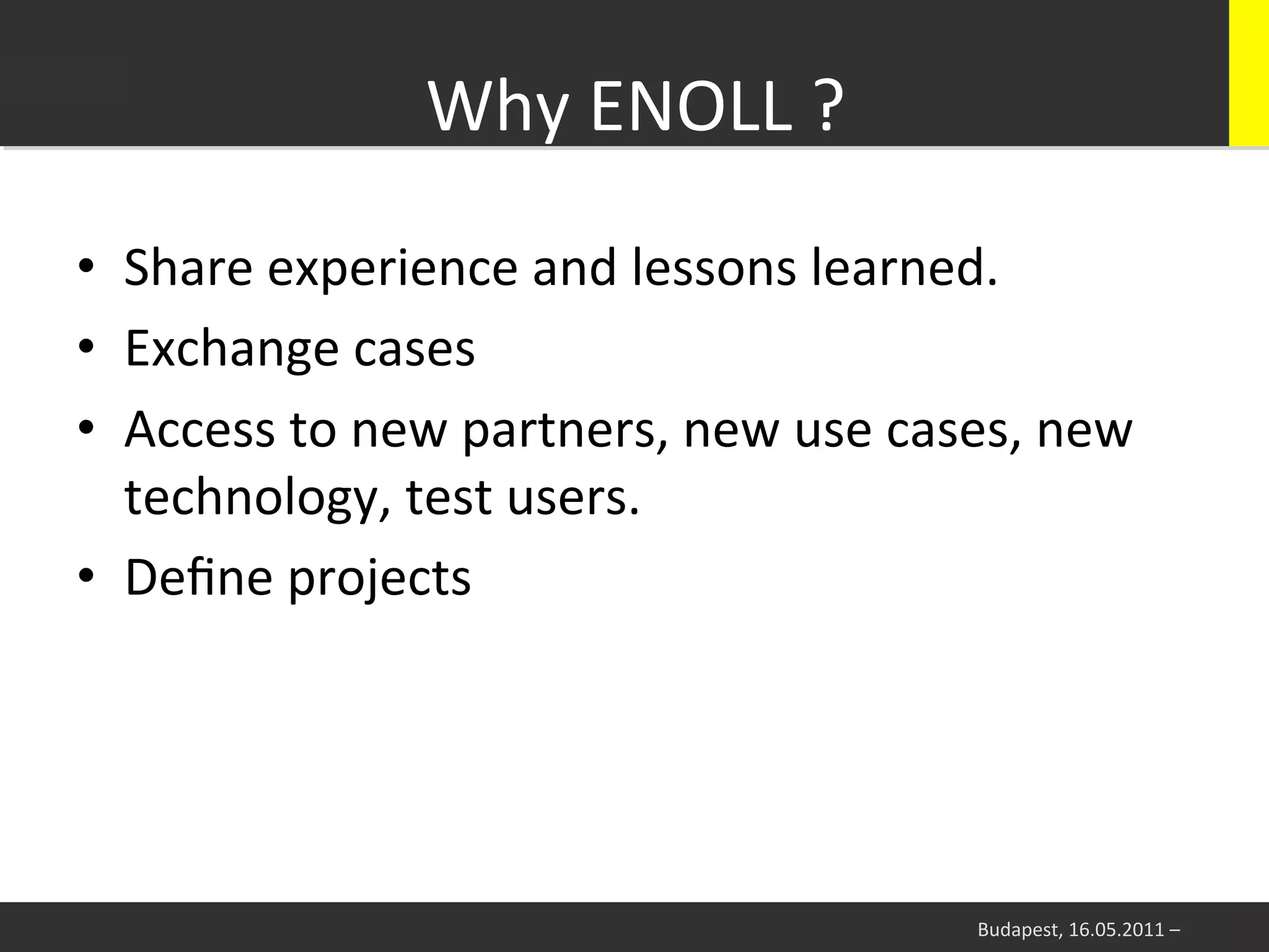 Why	
  ENOLL	
  ?	
  
•  Share	
  experience	
  and	
  lessons	
  learned.	
  
•  Exchange	
  cases	
  
•  Access	
  to	
  new	
  partners,	
  new	
  use	
  cases,	
  new	
  
   technology,	
  test	
  users.	
  
•  Deﬁne	
  projects	
  




                                                          Budapest,	
  16.05.2011	
  –	
  
 