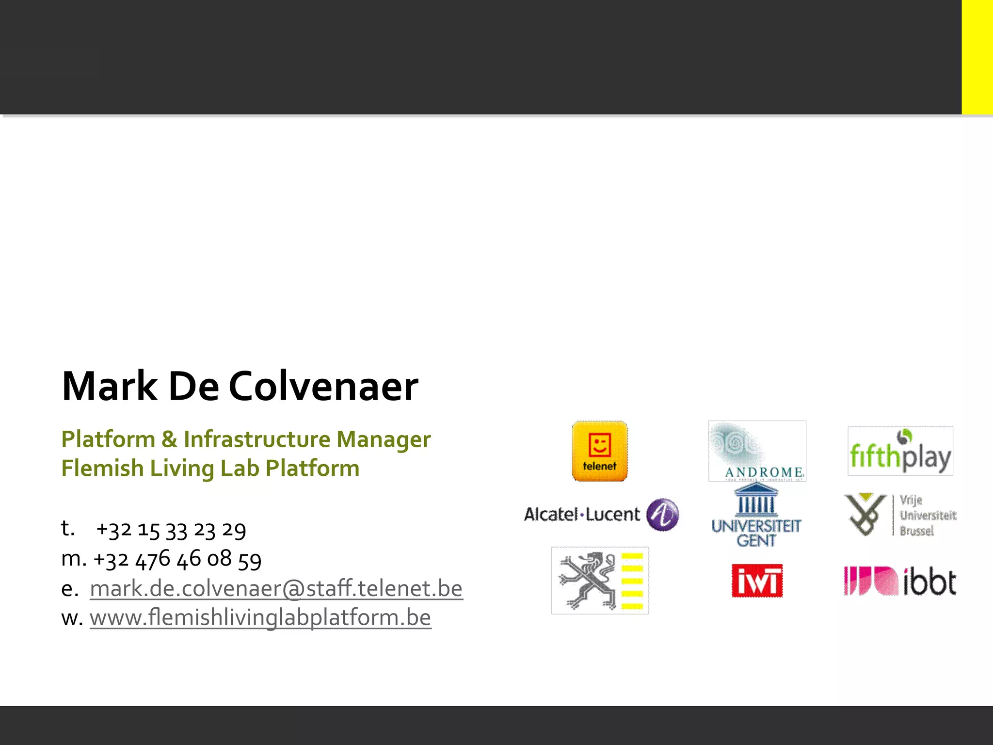 Mark	
  De	
  Colvenaer	
  
	
  

Platform	
  &	
  Infrastructure	
  Manager	
  	
  
Flemish	
  Living	
  Lab	
  Platform	
  
	
  
t.	
  	
  	
  	
  +32	
  15	
  33	
  23	
  29	
  	
  
m.	
  +32	
  476	
  46	
  08	
  59	
  	
  
e.	
  	
  mark.de.colvenaer@staﬀ.telenet.be	
  
w.	
  www.ﬂemishlivinglabplatform.be	
  
 
