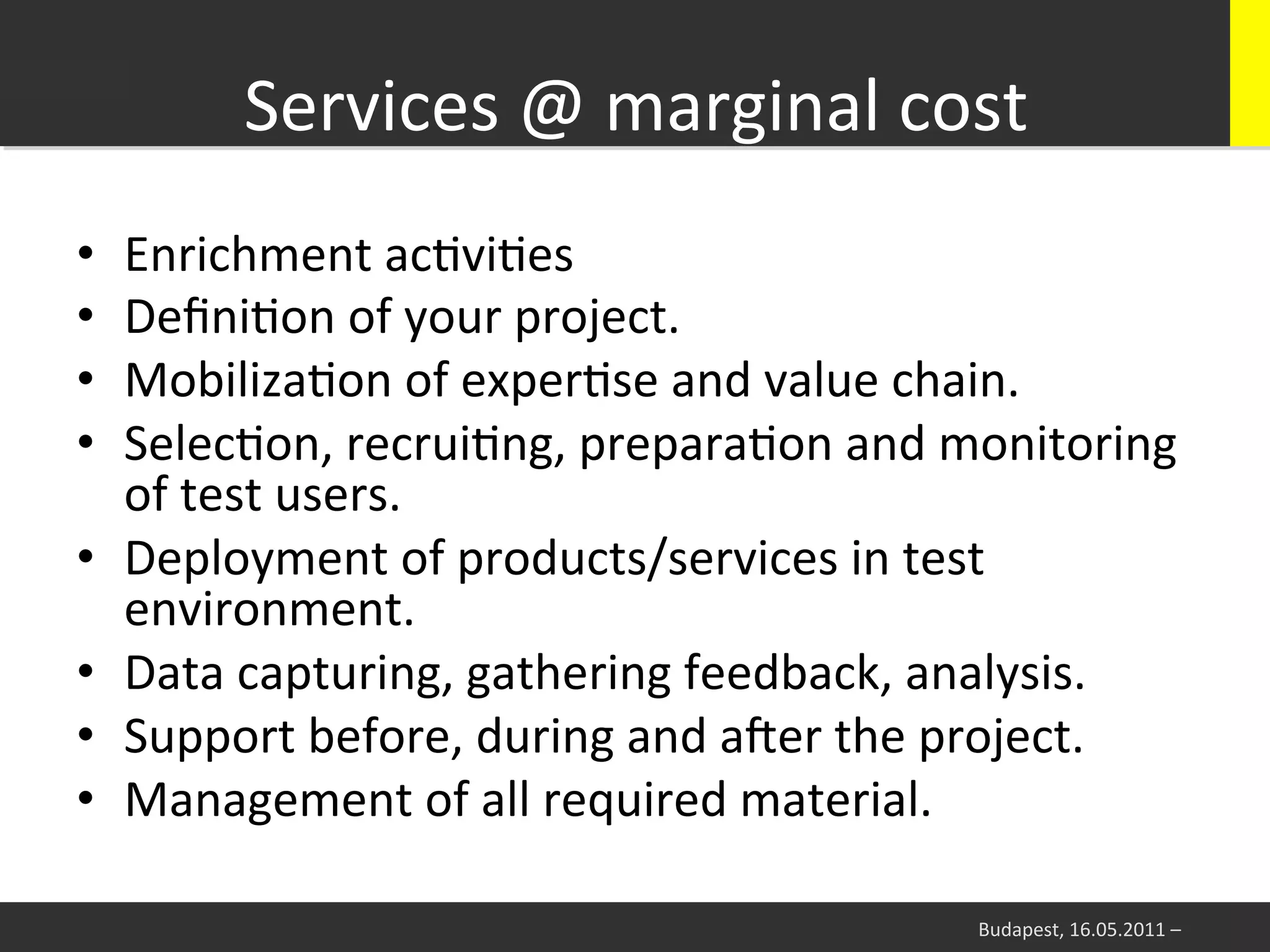 Services	
  @	
  marginal	
  cost
                                            	
  
•    Enrichment	
  acWviWes	
  
•    DeﬁniWon	
  of	
  your	
  project.	
  
•    MobilizaWon	
  of	
  experWse	
  and	
  value	
  chain.	
  
•    SelecWon,	
  recruiWng,	
  preparaWon	
  and	
  monitoring	
  
     of	
  test	
  users.	
  	
  
•    Deployment	
  of	
  products/services	
  in	
  test	
  
     environment.	
  
•    Data	
  capturing,	
  gathering	
  feedback,	
  analysis.	
  
•    Support	
  before,	
  during	
  and	
  aier	
  the	
  project.	
  
•    Management	
  of	
  all	
  required	
  material.	
  

                                                         Budapest,	
  16.05.2011	
  –	
  
 