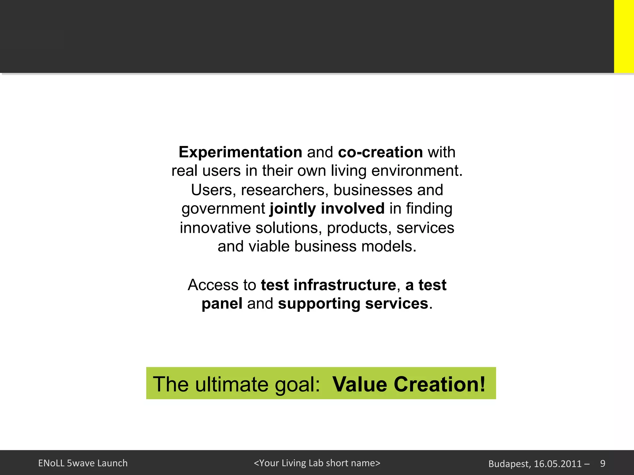 Experimentation and co-creation with
                                real users in their own living environment.
                                   Users, researchers, businesses and
                                  government jointly involved in finding
                                 innovative solutions, products, services
                                       and viable business models.

                                  Access to test infrastructure, a test
                                   panel and supporting services.




                               The ultimate goal: Value Creation!


ENoLL	
  5wave	
  Launch	
                  <Your	
  Living	
  Lab	
  short	
  name>	
     Budapest,	
  16.05.2011	
  –	
   9	
  
 