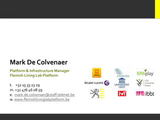 Mark	
  De	
  Colvenaer	
  
	
  

Platform	
  &	
  Infrastructure	
  Manager	
  	
  
Flemish	
  Living	
  Lab	
  Platform	
  
	
  
t.	
  	
  	
  	
  +32	
  15	
  33	
  23	
  29	
  	
  
m.	
  +32	
  476	
  46	
  08	
  59	
  	
  
e.	
  	
  mark.de.colvenaer@staﬀ.telenet.be	
  
w.	
  www.ﬂemishlivinglabplatform.be	
  
 