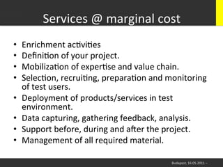 Services	
  @	
  marginal	
  cost
                                            	
  
•    Enrichment	
  acWviWes	
  
•    DeﬁniWon	
  of	
  your	
  project.	
  
•    MobilizaWon	
  of	
  experWse	
  and	
  value	
  chain.	
  
•    SelecWon,	
  recruiWng,	
  preparaWon	
  and	
  monitoring	
  
     of	
  test	
  users.	
  	
  
•    Deployment	
  of	
  products/services	
  in	
  test	
  
     environment.	
  
•    Data	
  capturing,	
  gathering	
  feedback,	
  analysis.	
  
•    Support	
  before,	
  during	
  and	
  aier	
  the	
  project.	
  
•    Management	
  of	
  all	
  required	
  material.	
  

                                                         Budapest,	
  16.05.2011	
  –	
  
 