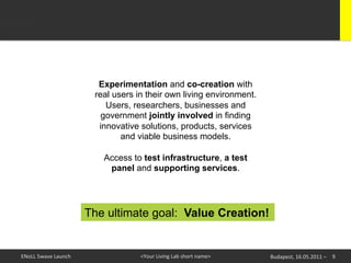 Experimentation and co-creation with
                                real users in their own living environment.
                                   Users, researchers, businesses and
                                  government jointly involved in finding
                                 innovative solutions, products, services
                                       and viable business models.

                                  Access to test infrastructure, a test
                                   panel and supporting services.




                               The ultimate goal: Value Creation!


ENoLL	
  5wave	
  Launch	
                  <Your	
  Living	
  Lab	
  short	
  name>	
     Budapest,	
  16.05.2011	
  –	
   9	
  
 