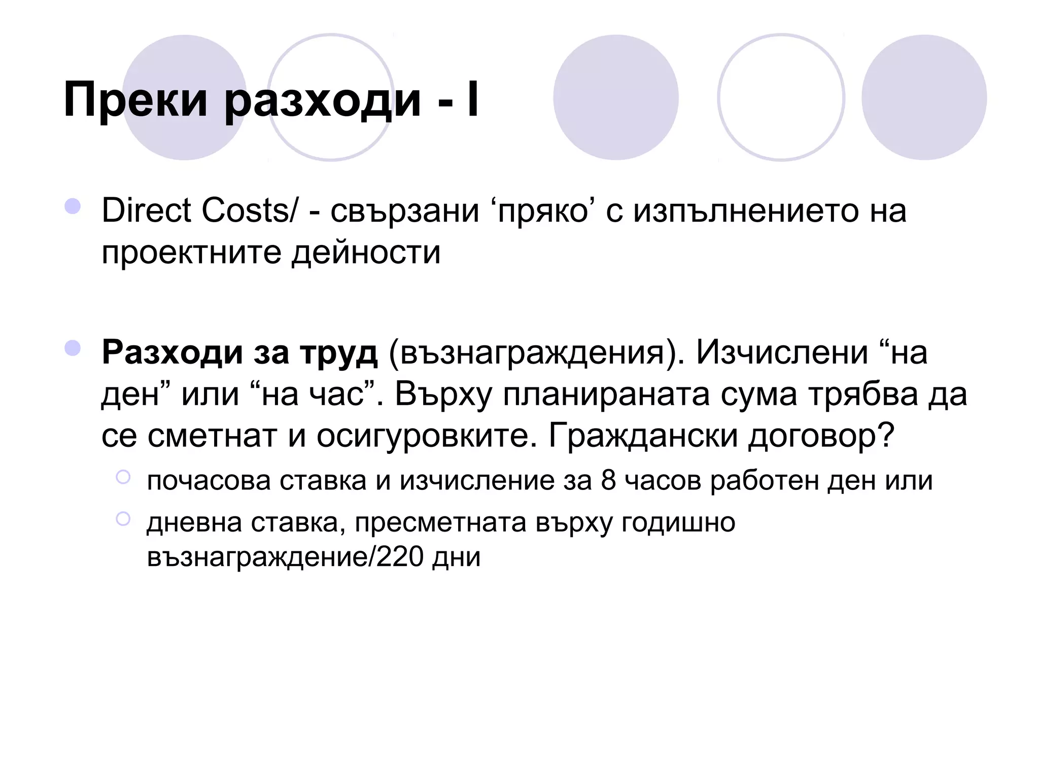 Преки разходи - І


Direct Costs/ - свързани ‘пряко’ с изпълнението на
проектните дейности



Разходи за труд (възнаграждения). Изчислени “на
ден” или “на час”. Върху планираната сума трябва да
се сметнат и осигуровките. Граждански договор?



почасова ставка и изчисление за 8 часов работен ден или
дневна ставка, пресметната върху годишно
възнаграждение/220 дни

 