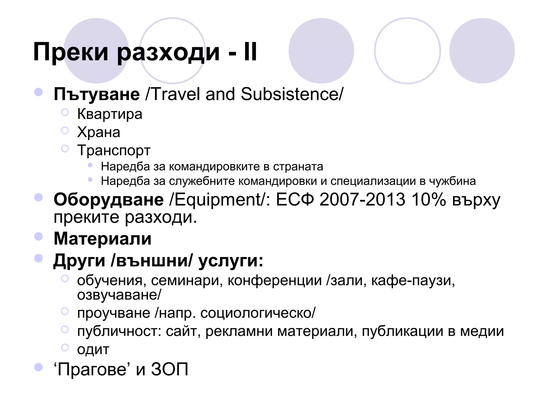 Преки разходи - II


Пътуване /Travel and Subsistence/




Квартира
Храна
Транспорт







Оборудване /Equipment/: ЕСФ 2007-2013 10% върху
преките разходи.
Материали
Други /външни/ услуги:







Наредба за командировките в страната
Наредба за служебните командировки и специализации в чужбина

обучения, семинари, конференции /зали, кафе-паузи,
озвучаване/
проучване /напр. социологическо/
публичност: сайт, рекламни материали, публикации в медии
одит

‘Прагове’ и ЗОП

 