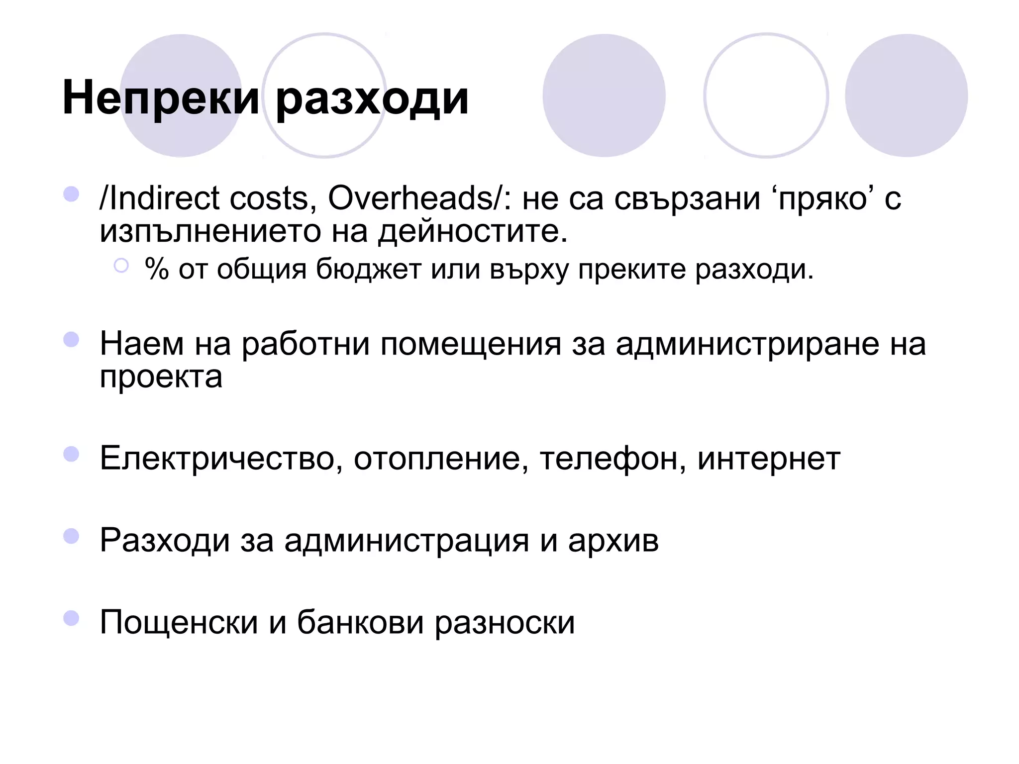 Непреки разходи


/Indirect costs, Overheads/: не са свързани ‘пряко’ с
изпълнението на дейностите.


% от общия бюджет или върху преките разходи.



Наем на работни помещения за администриране на
проекта



Електричество, отопление, телефон, интернет



Разходи за администрация и архив



Пощенски и банкови разноски

 