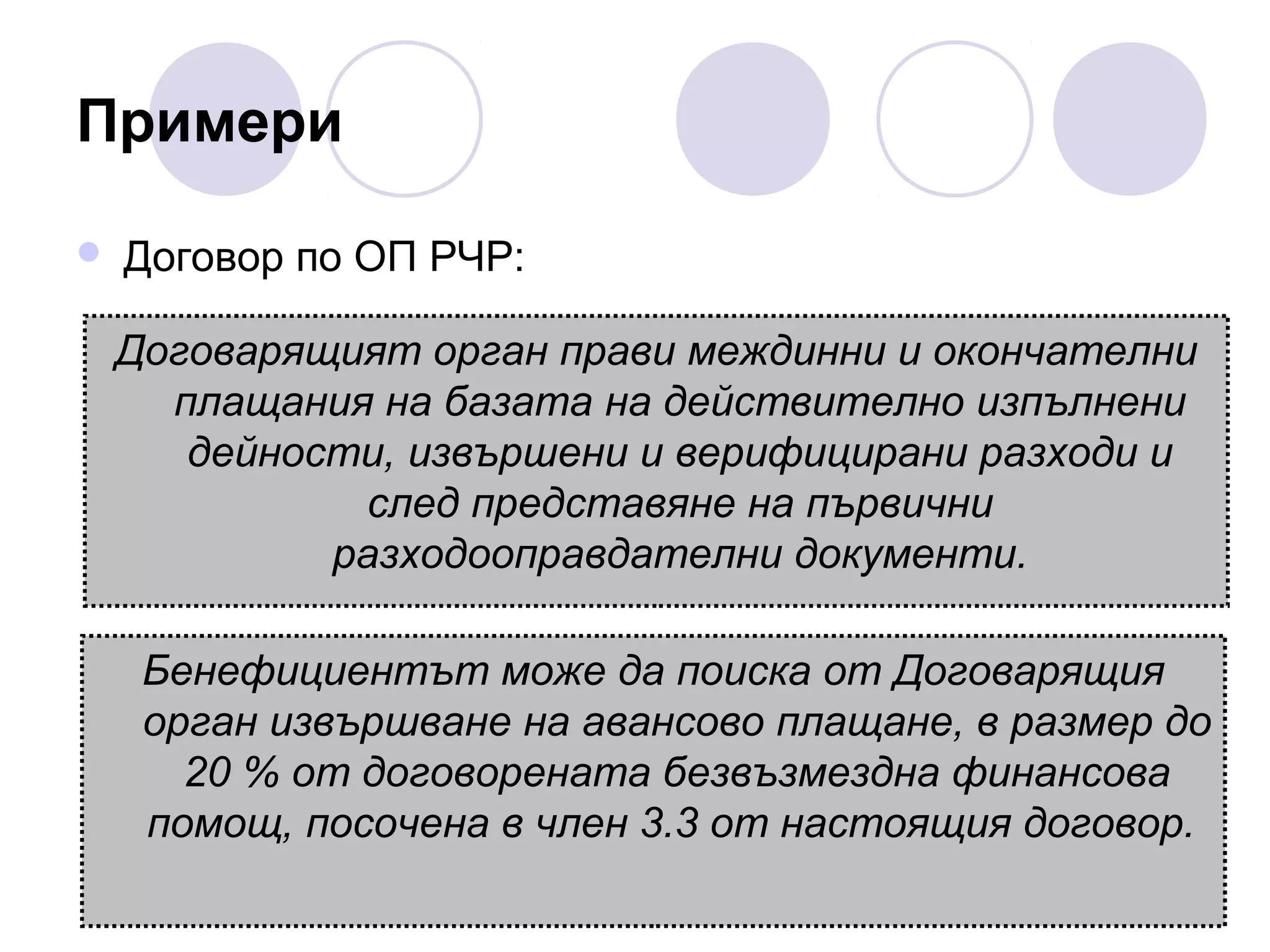 Примери


Договор по ОП РЧР:
Договарящият орган прави междинни и окончателни
плащания на базата на действително изпълнени
дейности, извършени и верифицирани разходи и
след представяне на първични
разходооправдателни документи.
Бенефициентът може да поиска от Договарящия
орган извършване на авансово плащане, в размер до
20 % от договорената безвъзмездна финансова
помощ, посочена в член 3.3 от настоящия договор.

 