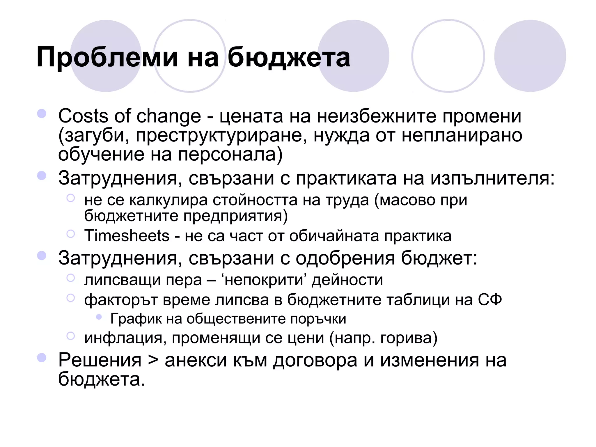 Проблеми на бюджета




Costs of change - цената на неизбежните промени
(загуби, преструктуриране, нужда от непланирано
обучение на персонала)
Затруднения, свързани с практиката на изпълнителя:





не се калкулира стойността на труда (масово при
бюджетните предприятия)
Timesheets - не са част от обичайната практика

Затруднения, свързани с одобрения бюджет:



липсващи пера – ‘непокрити’ дейности
факторът време липсва в бюджетните таблици на СФ






График на обществените поръчки

инфлация, променящи се цени (напр. горива)

Решения > анекси към договора и изменения на
бюджета.

 