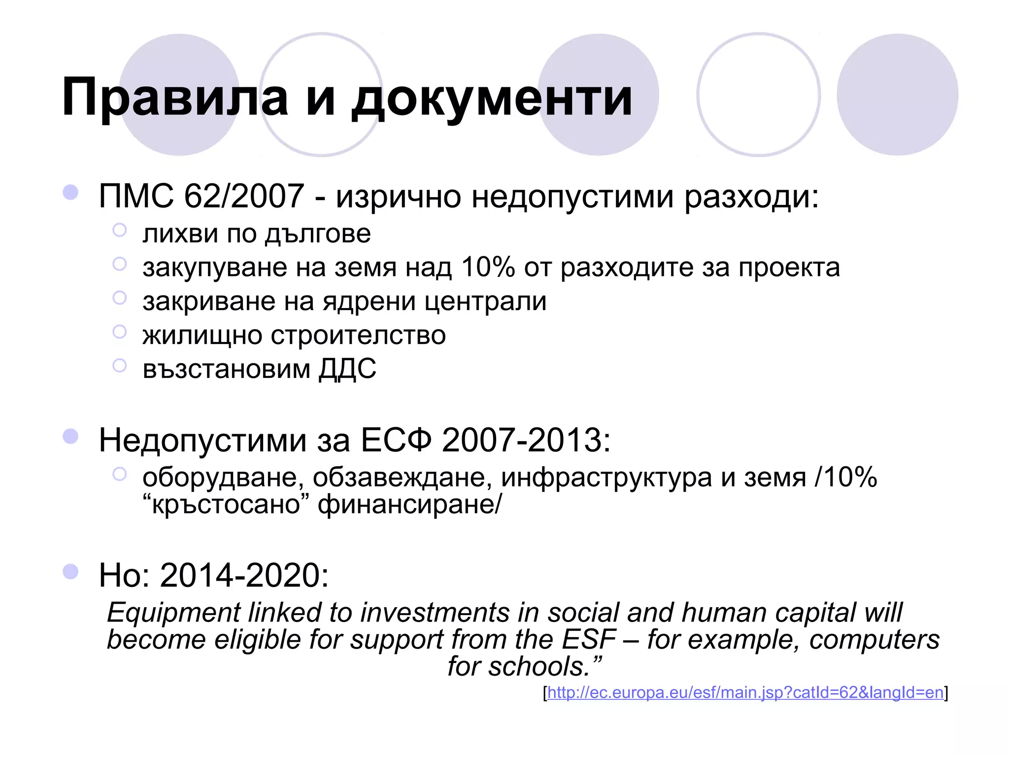 Правила и документи


ПМС 62/2007 - изрично недопустими разходи:








Недопустими за ЕСФ 2007-2013:




лихви по дългове
закупуване на земя над 10% от разходите за проекта
закриване на ядрени централи
жилищно строителство
възстановим ДДС

оборудване, обзавеждане, инфраструктура и земя /10%
“кръстосано” финансиране/

Но: 2014-2020:
Equipment linked to investments in social and human capital will
become eligible for support from the ESF – for example, computers
for schools.”
[http://ec.europa.eu/esf/main.jsp?catId=62&langId=en]

 