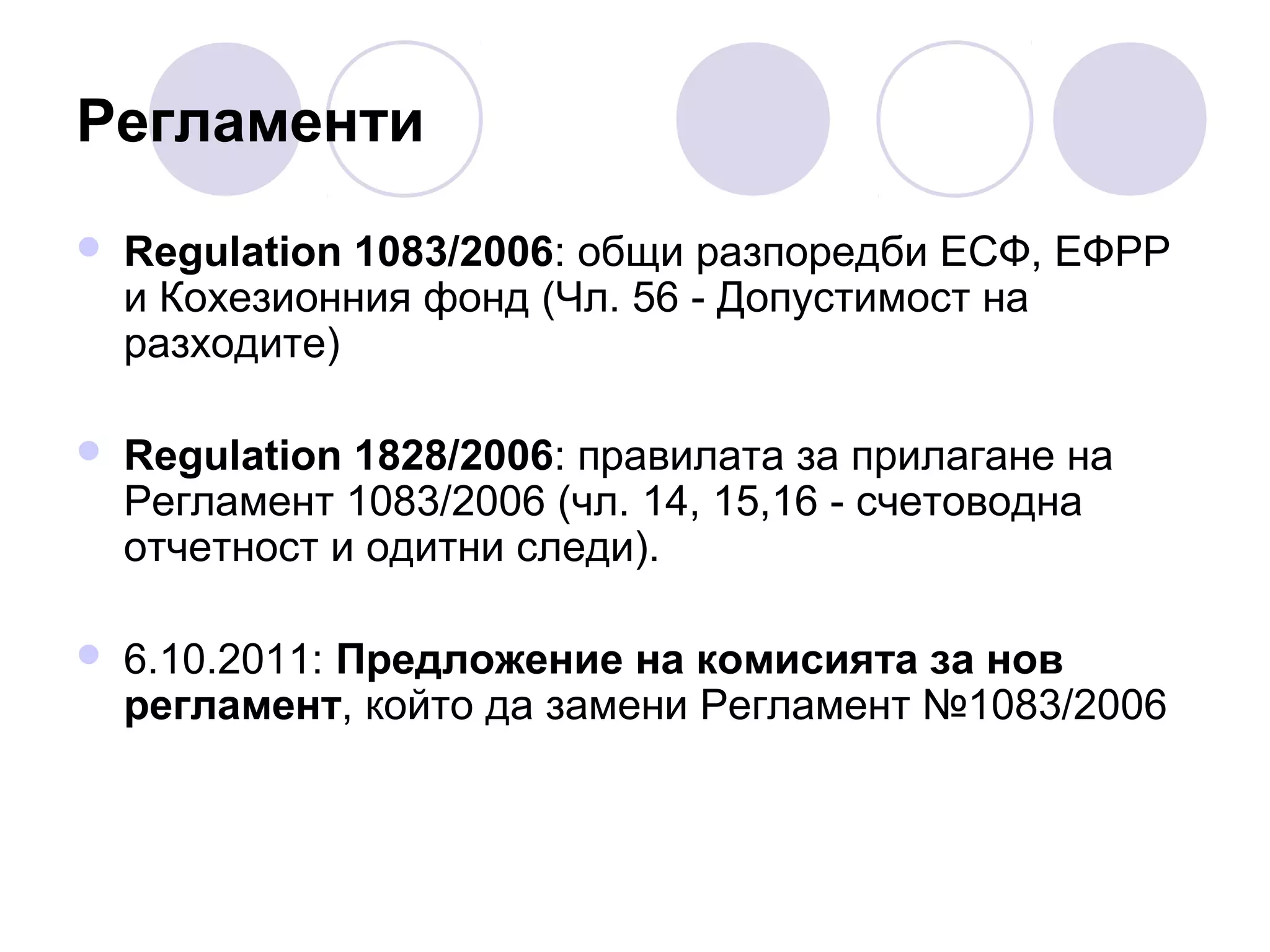 Регламенти


Regulation 1083/2006: общи разпоредби ЕСФ, ЕФРР
и Кохезионния фонд (Чл. 56 - Допустимост на
разходите)



Regulation 1828/2006: правилата за прилагане на
Регламент 1083/2006 (чл. 14, 15,16 - счетоводна
отчетност и одитни следи).



6.10.2011: Предложение на комисията за нов
регламент, който да замени Регламент №1083/2006

 