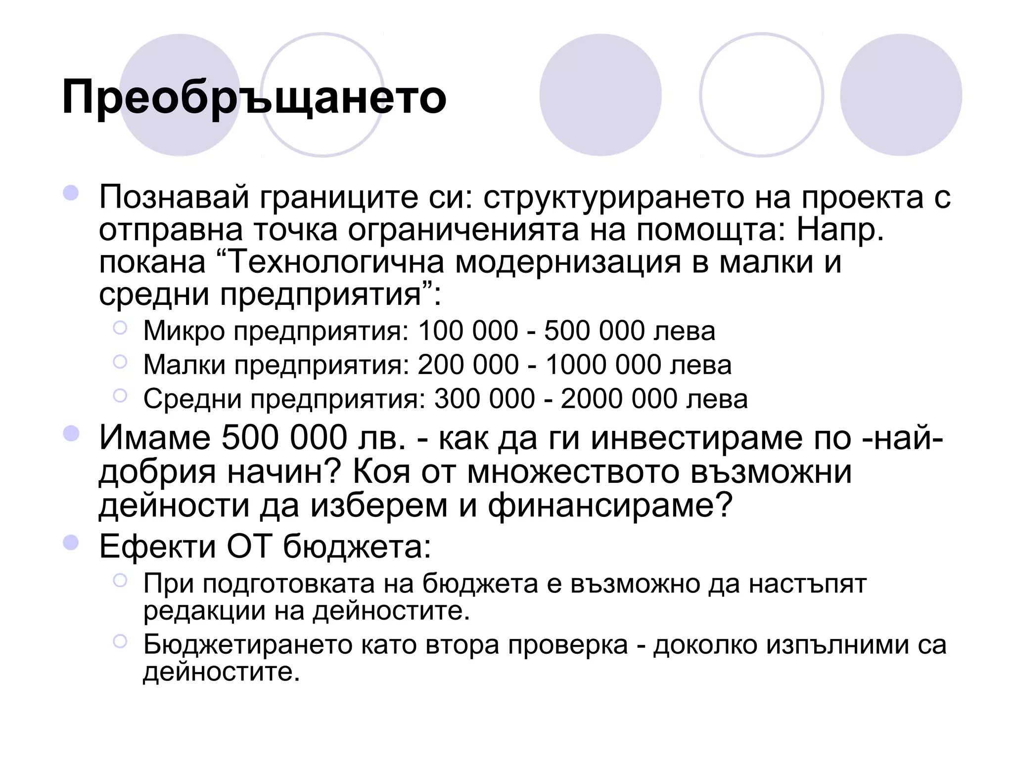 Преобръщането


Познавай границите си: структурирането на проекта с
отправна точка ограниченията на помощта: Напр.
покана “Технологична модернизация в малки и
средни предприятия”:








Микро предприятия: 100 000 - 500 000 лева
Малки предприятия: 200 000 - 1000 000 лева
Средни предприятия: 300 000 - 2000 000 лева

Имаме 500 000 лв. - как да ги инвестираме по -найдобрия начин? Коя от множеството възможни
дейности да изберем и финансираме?
Ефекти ОТ бюджета:



При подготовката на бюджета е възможно да настъпят
редакции на дейностите.
Бюджетирането като втора проверка - доколко изпълними са
дейностите.

 
