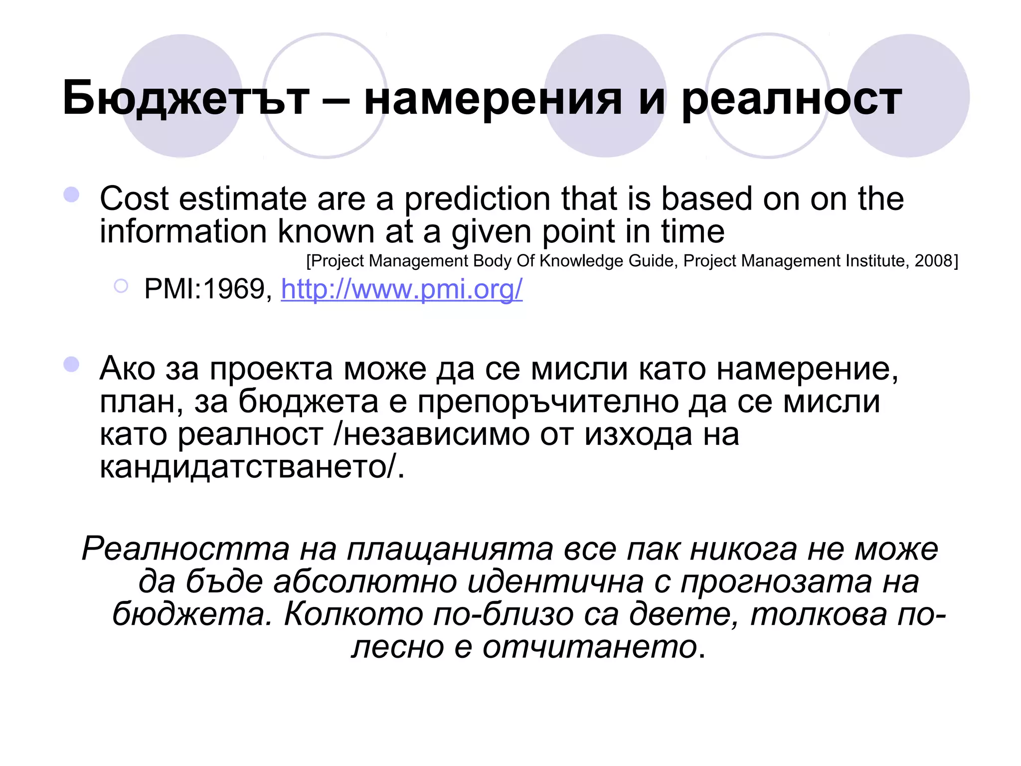 Бюджетът – намерения и реалност


Cost estimate are a prediction that is based on on the
information known at a given point in time
[Project Management Body Of Knowledge Guide, Project Management Institute, 2008]





PMI:1969, http://www.pmi.org/

Ако за проекта може да се мисли като намерение,
план, за бюджета е препоръчително да се мисли
като реалност /независимо от изхода на
кандидатстването/.

Реалността на плащанията все пак никога не може
да бъде абсолютно идентична с прогнозата на
бюджета. Колкото по-близо са двете, толкова полесно е отчитането.

 