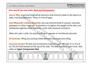 Building Construction
Dr. Ignacio Javier PALMA CARAZO
4. Flats in Floor and Roof
One-way & Two-way slabs: Parts and Components
Joist or Ribs: structural longitudinal elements that transmit loads to the beams or
walls, including Steel bars. There´re a lot of types.
Joist filling with a hollow block/tile: pre-cast element built in ceramic, concrete,
polyexpan or other materials. Its function is to lighten the weight of the slab, and
collaborate togheter other elements, in the slab structural resistance.
When the salb is solid, the joist/rib filling is concrete or reincforced concrete.
Fill Concrete, filling any existing hollow between joists and Joist filling.
Concrete top bed: RC bed uses to distribute loads throught the slab. It is a 4 to 6
cm. RC thin bed located on the top of the salb. This bed includes a steel mesh. Also
calles as Upper Compression Bed.
Ignacio
Javier PALM
A
CARAZO
ARC/CADD/DAU/KSA
 