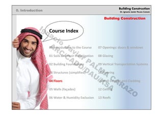 Building Construction
Dr. Ignacio Javier PALMA CARAZO
0. Introduction
00 Introduction to the Course
01 Soils and their Investigation
02 Building Foundations
03 Structures (simplified)
04 Floors
05 Walls (façades)
06 Water & Humidity Exclusion
07 Openings: doors & windows
08 Glazing
09 Vertical Transportation Systems
10 Flooring
11 Wall Coating and Cladding
12 Ceiling
13 Roofs
Building Construction
Course Index
Ignacio
Javier PALM
A
CARAZO
ARC/CADD/DAU/KSA
 