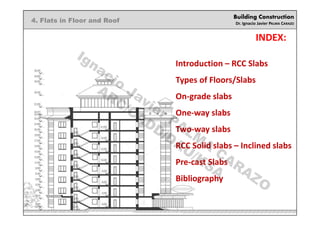 Building Construction
Dr. Ignacio Javier PALMA CARAZO
4. Flats in Floor and Roof
INDEX:
Introduction – RCC Slabs
Types of Floors/Slabs
On-grade slabs
One-way slabs
Two-way slabs
RCC Solid slabs – Inclined slabs
Pre-cast Slabs
Bibliography
Ignacio
Javier PALM
A
CARAZO
ARC/CADD/DAU/KSA
 