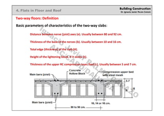 Building Construction
Dr. Ignacio Javier PALMA CARAZO
4. Flats in Floor and Roof
Two-way floors: Definition
Basic parameters of characteristics of the two-way slabs:
Distance between nerve (joist) axes (e). Usually between 80 and 92 cm.
Thickness of the base of the nerves (b). Usually between 10 and 16 cm.
Total edge (thickness) of the slab (H).
Height of the lightening block, if it exists (h).
Thickness of the upper RC compression layer/bed (c). Usually between 5 and 7 cm.
Ignacio
Javier PALM
A
CARAZO
ARC/CADD/DAU/KSA
 