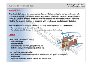 Building Construction
Dr. Ignacio Javier PALMA CARAZO
4. Flats in Floor and Roof
Introduction:
The slab is defined as the constructive element that consists of a horizontal framework
(Floors and Roofs), generally of beams & joists and other filler elements (tiles, concrete,
steel, etc.), which receives and transmits the loads to the different structural elements
(first to the beams). It serves to separate with overlapping plants in every building.
The resistant function must attend to the two most important aspects that are:
- To have resistance in themselves, and
- To collaborate with the rest of the structural elements of the building.
Loads:
Dead Loads (permanent loads):
- Slab own weight
- Finish materials
- Partition walls, banisters, parapet walls, etc.
- Exterior walls, including opening, dintels, etc.
Live Loads (temporary loads):
- Use & Service loads, depending on the building use (200 kg/m² to 500 kg/m²).
- Earthquakes
- Wind and Snow only on roof, terrace and balcony slabs
Ignacio
Javier PALM
A
CARAZO
ARC/CADD/DAU/KSA
 