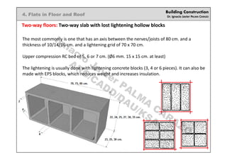 Building Construction
Dr. Ignacio Javier PALMA CARAZO
4. Flats in Floor and Roof
Two-way floors: Two-way slab with lost lightening hollow blocks
The most commonly is one that has an axis between the nerves/joists of 80 cm. and a
thickness of 10/14/16 cm. and a lightening grid of 70 x 70 cm.
Upper compression RC bed of 5, 6 or 7 cm. (Ø6 mm. 15 x 15 cm. at least)
The lightening is usually done with lightening concrete blocks (3, 4 or 6 pieces). It can also be
made with EPS blocks, which reduces weight and increases insulation.
Ignacio
Javier PALM
A
CARAZO
ARC/CADD/DAU/KSA
 