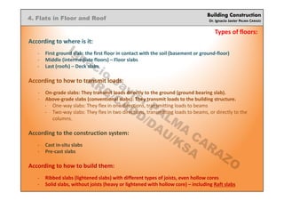 Building Construction
Dr. Ignacio Javier PALMA CARAZO
4. Flats in Floor and Roof
Types of floors:
According to where is it:
- First ground slab: the first floor in contact with the soil (basement or ground-floor)
- Middle (intermediate floors) – Floor slabs
- Last (roofs) – Deck slabs
According to how to transmit loads:
- On-grade slabs: They transmit loads directly to the ground (ground bearing slab).
- Above-grade slabs (conventional slabs): They transmit loads to the building structure.
- One-way slabs: They flex in one directions, transmitting loads to beams
- Two-way slabs: They flex in two directions, transmitting loads to beams, or directly to the
columns.
According to the construction system:
- Cast in-situ slabs
- Pre-cast slabs
According to how to build them:
- Ribbed slabs (lightened slabs) with different types of joists, even hollow cores
- Solid slabs, without joists (heavy or lightened with hollow core) – including Raft slabs
Ignacio
Javier PALM
A
CARAZO
ARC/CADD/DAU/KSA
 