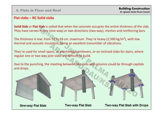 Building Construction
Dr. Ignacio Javier PALMA CARAZO
4. Flats in Floor and Roof
Flat slabs – RC Solid slabs
Solid Slab or Flat Slab is called that when the concrete occupies the entire thickness of the slab.
They have nerves in one (one-way) or two directions (two-way), meshes and reinforcing bars.
The thickness is low: from 10 to 18 cm. maximum. They´re heavy (2,500 kg/m²), with low
thermal and acoustic insulation, being an excellent transmitter of vibrations.
They´re used for small spans, as overhangs/cantilevers, or on inclined slabs for stairs, where
regular one or two way joist slabs are difficult to build.
Due to the punching, the meeting between flat slabs and columns could be through capitals
and drops.
Ignacio
Javier PALM
A
CARAZO
ARC/CADD/DAU/KSA
 