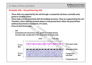 Building Construction
Dr. Ignacio Javier PALMA CARAZO
4. Flats in Floor and Roof
On-grade slab – Ground bearing slab:
- These slabs are supported by the soil through a compacted sub-base, normally sand,
gravel or crashed stones.
- These slabs are not connected with the building structure. They are supported by the soil.
- Therefore, these slabs are located always in the ground level, either the ground floor
(without basement) or basement, if it exists.
- It has at least three parts:
- Soil
- Compacted sub-soil (coarse sand, gravel or crashed stones)
- Concrete slab, usually with a thin steel mesh to avoid cracks
Ignacio
Javier PALM
A
CARAZO
ARC/CADD/DAU/KSA
 