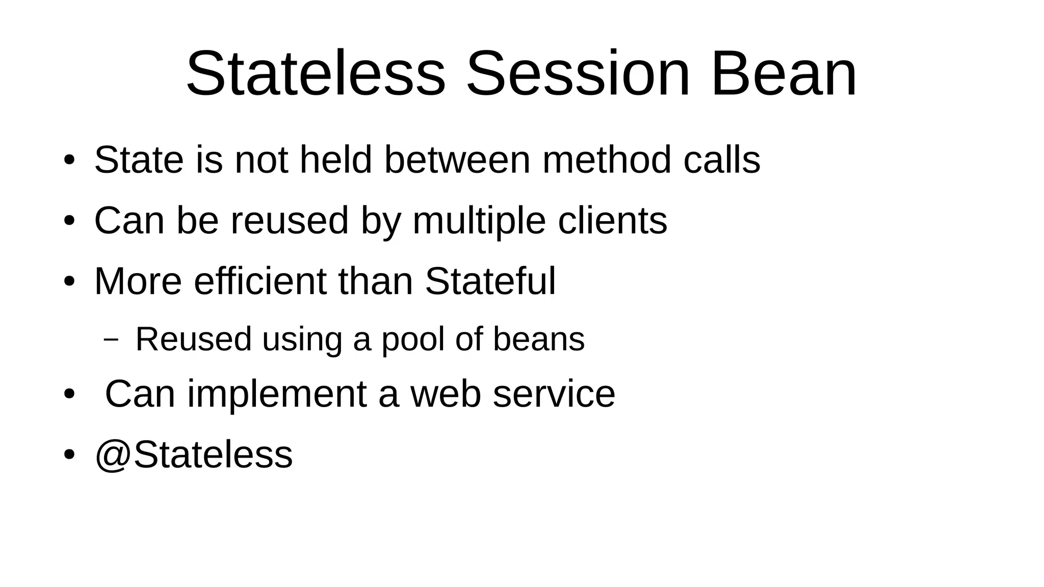 Stateless Session Bean
● State is not held between method calls
● Can be reused by multiple clients
● More efficient than Stateful
– Reused using a pool of beans
● Can implement a web service
● @Stateless
 
