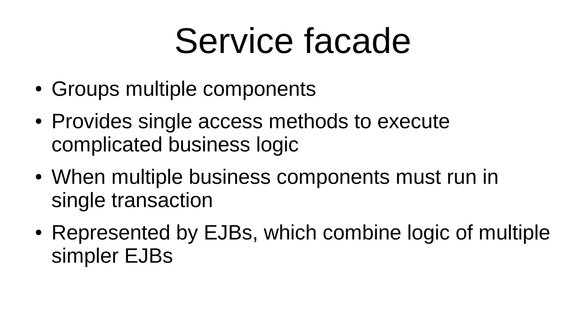Service facade
● Groups multiple components
● Provides single access methods to execute
complicated business logic
● When multiple business components must run in
single transaction
● Represented by EJBs, which combine logic of multiple
simpler EJBs
 