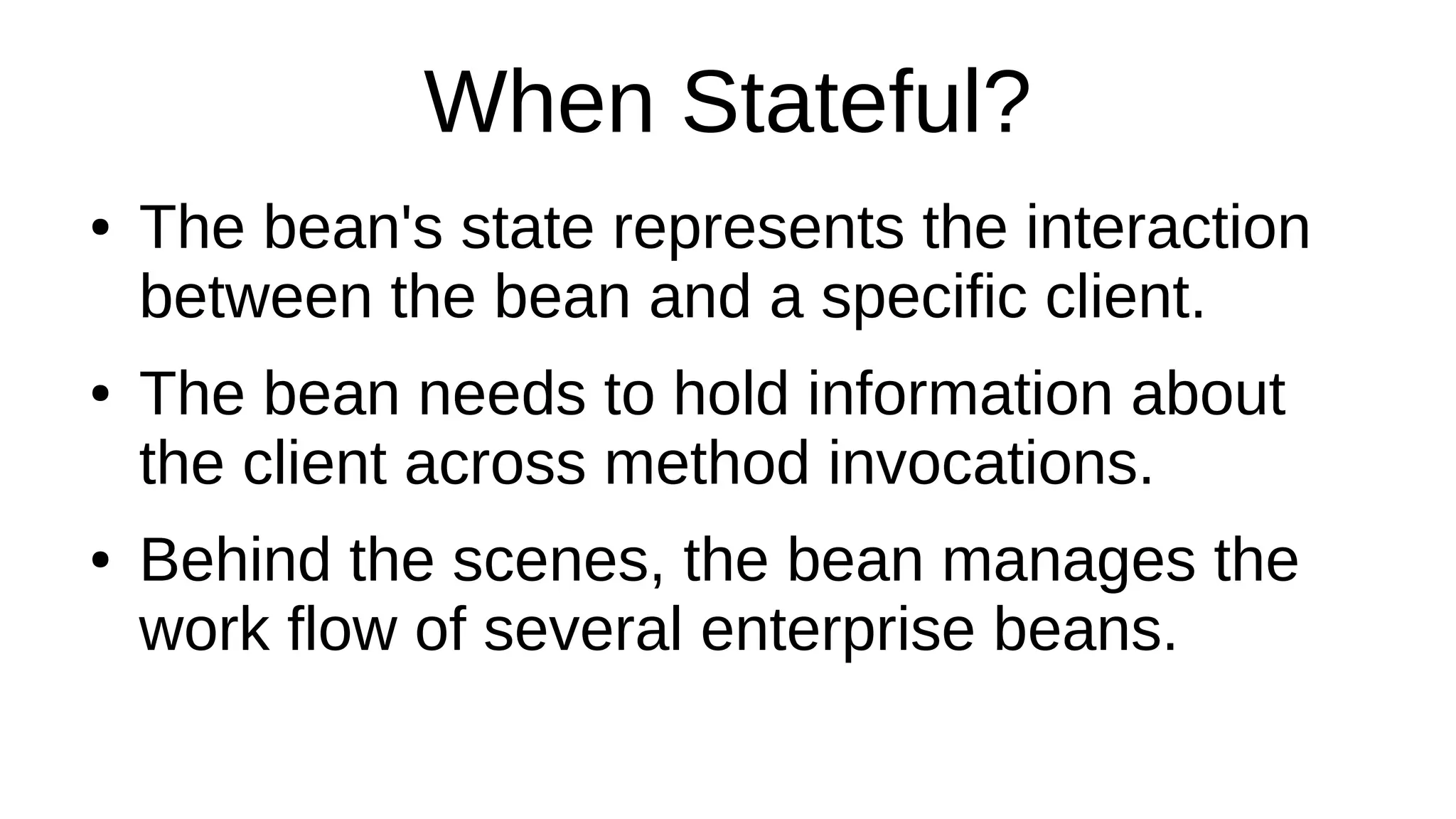 When Stateful?
● The bean's state represents the interaction
between the bean and a specific client.
● The bean needs to hold information about
the client across method invocations.
● Behind the scenes, the bean manages the
work flow of several enterprise beans.
 