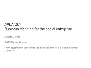 //PLANS//
Business planning for the social enterprise
Alberto Cottica

D4SB Master Course

From opportunity assessment to business planning in social business
Lesson 4
 
