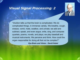 Visual Signal Processing: 2



  “Intuition tells us that the brain is complicated. We do
  complicated things, in immense variety. We breathe, cough,
  sneeze, vomit, mate, swallow, and urinate; we add and
  subtract, speak, and even argue, write, sing, and compose
  quartets, poems, novels, and plays; we play baseball and
  musical instruments. We perceive and think. How could the
  organ responsible for doing all that not be complex?”
                   Eye Brain and Vision : David Hubel
 
