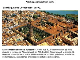 La Mezquita de Córdoba (ss. VIII-X). Es una  mezquita de sala hipóstila  (175 m x 128 m). Su construcción se inicia durante el reinado de Abderramán I, en 786. En 833, Abderramán II la amplía. Al-Hakam II la amplía hacia el sur. Al Mansur decide la última y definitiva ampliación de la mezquita, que alcanza entonces sus actuales dimensiones. - Arte hispanomusulmán califal - 