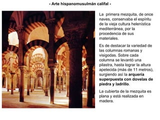 - Arte hispanomusulmán califal - La  primera mezquita, de once naves, conservaba el espíritu de la vieja cultura helenística mediterránea, por la procedencia de sus materiales. Es de destacar la variedad de las columnas romanas y visigodas.  Sobre cada columna se levantó una pilastra, hasta lograr la altura apetecida (más de 11 metros), surgiendo así la  arquería superpuesta con dovelas de piedra y ladrillo . La cubierta de la mezquita es plana y está realizada en madera. 