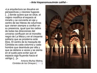 «La arquitectura se disuelve en perspectivas y visiones fugaces […] donde quiera que se sitúe, el viajero modifica el espacio al mirarlo y se convierte en eje y centro de las hileras de columnas que vienen siempre a confluir en su presencia, igual que los radios de todas las direcciones del universo confluyen en el monolito negro de La Meca y en el creyente solitario que se prosterna ante Dios. El centro de la mezquita de Córdoba es cada columna y cada hombre que deambula por ella y que se detiene a veces y se sienta en el suelo para evitar que el espacio siga fluyendo hacia el vértigo […]» Antonio Muñoz Molina, Córdoba de los Omeyas  ( 1991 )   - Arte hispanomusulmán califal - 