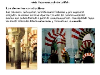 - Arte hispanomusulmán califal - Las columnas, de fuste liso, también reaprovechadas y, por lo general, visigodas, se utilizan sin basa. Aparecen en ellas los primeros capiteles árabes, que se han formado a partir de un modelo corintio, con capitel de hojas de acanto estilizadas talladas  a trépano , y rematado en un  cimacio . Los elementos constructivos 