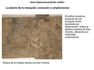 El edificio actual es producto de una mezquita inicial levantada por Abderramán I sobre la basílica cristiana de San Vicente, utilizando sus materiales constructivos. - Arte hispanomusulmán califal - Restos de la antigua basílica de San Vicente La planta de la mezquita: evolución y ampliaciones 