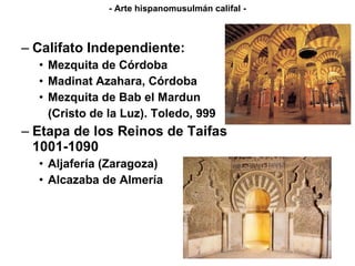 Califato Independiente: Mezquita de Córdoba Madinat Azahara, Córdoba Mezquita de Bab el Mardun (Cristo de la Luz). Toledo, 999 Etapa de los Reinos de Taifas 1001-1090 Aljafería (Zaragoza) Alcazaba de Almería - Arte hispanomusulmán califal - 