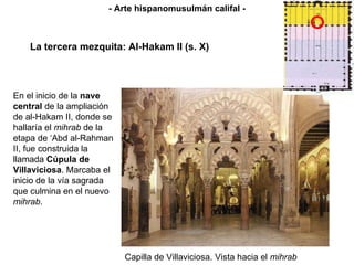 Capilla de Villaviciosa. Vista hacia el  mihrab La tercera mezquita: Al-Hakam II (s. X) - Arte hispanomusulmán califal - En el inicio de la  nave central  de la ampliación de al-Hakam II, donde se hallaría el  mihrab  de la etapa de ‘Abd al-Rahman II, fue construida la llamada  Cúpula de Villaviciosa . Marcaba el inicio de la vía sagrada que culmina en el nuevo  mihrab . 