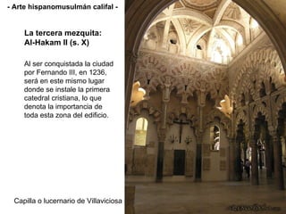 Capilla o lucernario de Villaviciosa La tercera mezquita: Al-Hakam II (s. X) - Arte hispanomusulmán califal - Al ser conquistada la ciudad por Fernando III, en 1236, será en este mismo lugar donde se instale la primera catedral cristiana, lo que denota la importancia de toda esta zona del edificio.  