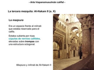 Maqsura  y  mihrab  de Al-Hakam II La tercera mezquita: Al-Hakam II (s. X) - Arte hispanomusulmán califal - La  maqsura Era un espacio frente al  mihrab  que estaba reservado para el califa. Estaba cubierta por ricas  cúpulas de nervios califales , elevadas sobre  trompas  con una estructura octogonal. 
