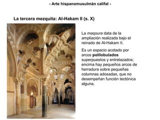 - Arte hispanomusulmán califal - La tercera mezquita: Al-Hakam II (s. X) La  maqsura  data de la ampliación realizada bajo el reinado de Al-Hakam II. Es un espacio acotado por arcos  polilobulados  superpuestos y entrelazados; encima hay pequeños arcos de herradura sobre pequeñas columnas adosadas, que no desempeñan función tectónica alguna. 