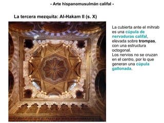 La cubierta ante el mihrab es una  cúpula de nervaduras califal , elevada sobre  trompas , con una estructura octogonal. Los nervios no se cruzan en el centro, por lo que generan una  cúpula gallonada . La tercera mezquita: Al-Hakam II (s. X) - Arte hispanomusulmán califal - 
