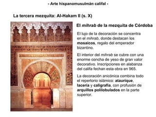 El  mihrab  de la mezquita de Córdoba El lujo de la decoración se concentra en el  mihrab , donde destacan los  mosaicos , regalo del emperador bizantino.  El interior del  mihrab  se cubre con una enorme concha de yeso de gran valor decorativo.  Inscripciones en alabanza del califa fechan esta obra en 965 . La decoración anicónica combina todo el repertorio islámico:  ataurique ,  lacería  y  caligrafía , con profusión de  arquillos polilobulados  en la parte superior. La tercera mezquita: Al-Hakam II (s. X) - Arte hispanomusulmán califal - 