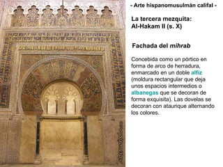 Fachada del  mihrab Concebida como un pórtico en forma de arco de herradura, enmarcado en un doble  alfiz  (moldura rectangular que deja unos espacios intermedios o  albanegas  que se decoran de forma exquisita). Las dovelas se decoran con ataurique alternando los colores. La tercera mezquita: Al-Hakam II (s. X) - Arte hispanomusulmán califal - 