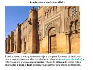 LA FACHADA OESTE DE LA MEZQUITA Exteriormente, la mezquita se asemeja a una gran “fortaleza de la fe”, con muros que parecen murallas rematadas en almenas ( merlones dentados ) y reforzadas por gruesos  contrafuertes . El uso de  sillares  de piedra caliza aparejados  a soga y tizón  contribuye a subrayar este efecto de fortaleza. - Arte hispanomusulmán califal - 