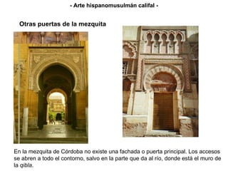 En la mezquita de Córdoba no existe una fachada o puerta principal. Los accesos se abren a todo el contorno, salvo en la parte que da al río, donde está el muro de la  qibla . Otras puertas de la mezquita - Arte hispanomusulmán califal - - Arte hispanomusulmán califal - 