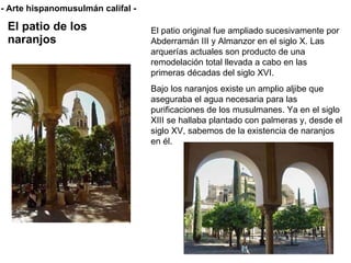 El patio de los naranjos El patio original fue ampliado sucesivamente por Abderramán III y Almanzor en el siglo X. Las arquerías actuales son producto de una remodelación total llevada a cabo en las primeras décadas del siglo XVI. Bajo los naranjos existe un amplio aljibe que aseguraba el agua necesaria para las purificaciones de los musulmanes.  Ya en el siglo XIII se hallaba plantado con palmeras y, desde el siglo XV, sabemos de la existencia de naranjos en él.  - Arte hispanomusulmán califal - 