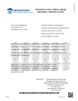 00218316470010101
PENNSYLVANIA CHILD ABUSE
HISTORY CERTIFICATION
CERTIFICATION ID: WWPJ78EKFZ
CERTIFICATION PURPOSE: EMPLOYMENT
VERIFICATION DATE: 7/25/2016
SOCIAL SECURITY #: XXX-XX-2524
DATE OF BIRTH: 4/26/1996
CARLA M. ZIMMERMAN
614 CENTRAL AVE
FEASTERVILLE, PA 19053
The above named person has applied for a Pennsylvania Child Abuse History
Certification pursuant to 23 Pa. C.S., Chapter 63 related to the Child Protective
Services Law. NO RECORDS EXIST in the Pennsylvania Department of Human
Services' Statewide database listing the applicant as a perpetrator of an Indicated or
Founded report of child abuse.
Applicants are required to show the Administrator the results of their
Child Abuse History Certification. Administrators are required to keep a
copy of this Child Abuse History Certification on file. Any person altering
the contents of this document may be subject to civil, criminal or
administrative action.
ISSUED BY Commonwealth of Pennsylvania
Department of Human Services
CHILDLINE AND ABUSE REGISTRY
ChildLine Verification Unit
P.O. Box 8170
Harrisburg, PA 17105-8170
1-877-371-5422
04639O CY893O - 6/00
 